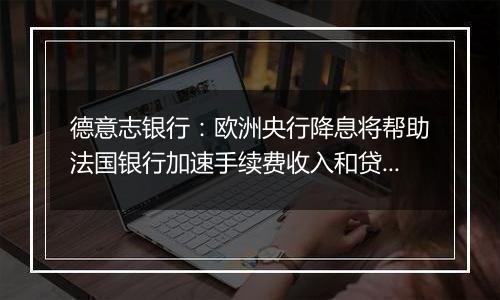 德意志银行：欧洲央行降息将帮助法国银行加速手续费收入和贷款增长