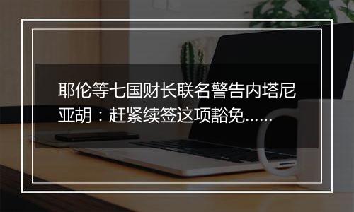 耶伦等七国财长联名警告内塔尼亚胡：赶紧续签这项豁免……