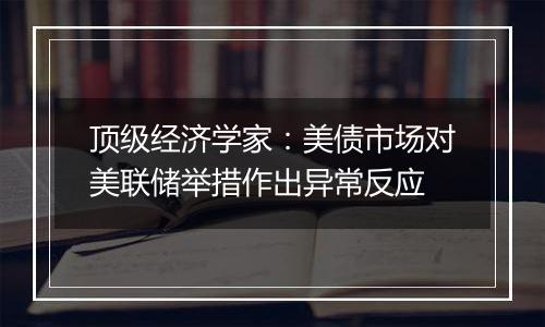 顶级经济学家：美债市场对美联储举措作出异常反应