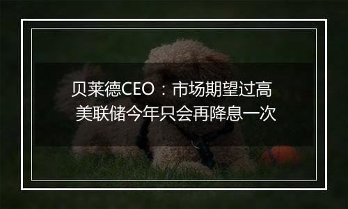 贝莱德CEO：市场期望过高 美联储今年只会再降息一次