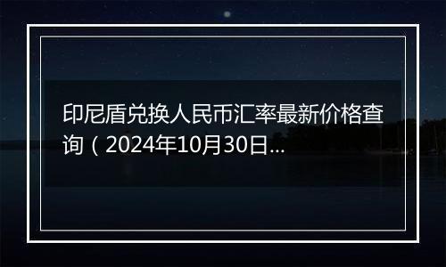 印尼盾兑换人民币汇率最新价格查询（2024年10月30日）