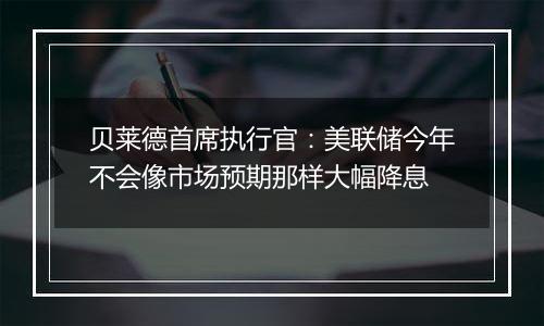 贝莱德首席执行官：美联储今年不会像市场预期那样大幅降息