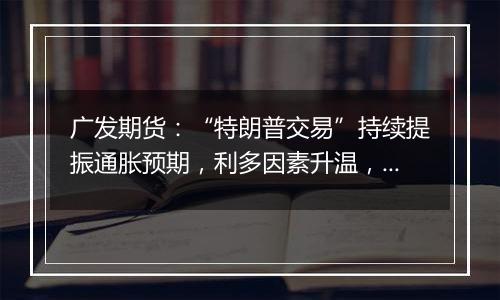 广发期货：“特朗普交易”持续提振通胀预期，利多因素升温，贵金属走强