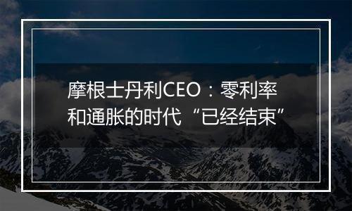 摩根士丹利CEO：零利率和通胀的时代“已经结束”