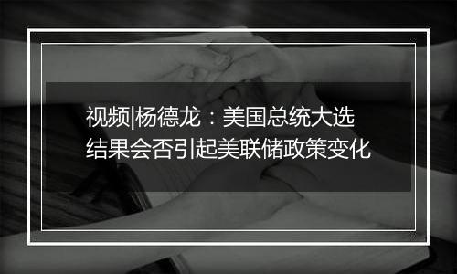 视频|杨德龙：美国总统大选结果会否引起美联储政策变化