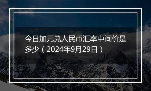 今日加元兑人民币汇率中间价是多少（2024年9月29日）