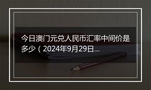 今日澳门元兑人民币汇率中间价是多少（2024年9月29日）