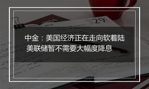 中金：美国经济正在走向软着陆 美联储暂不需要大幅度降息