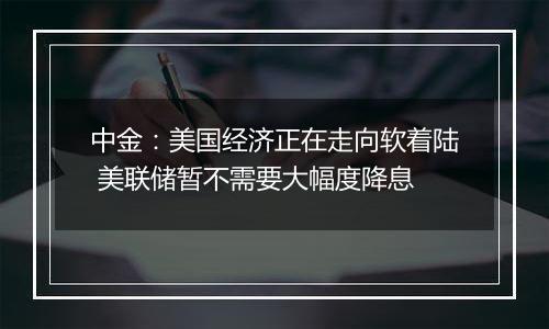 中金：美国经济正在走向软着陆 美联储暂不需要大幅度降息