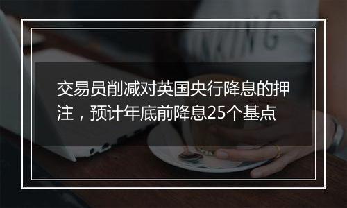 交易员削减对英国央行降息的押注，预计年底前降息25个基点