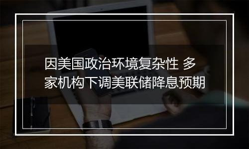 因美国政治环境复杂性 多家机构下调美联储降息预期