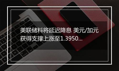 美联储料将延迟降息 美元/加元获得支撑上涨至1.3950附近