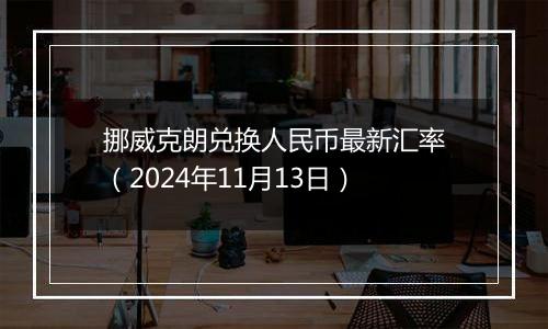 挪威克朗兑换人民币最新汇率（2024年11月13日）