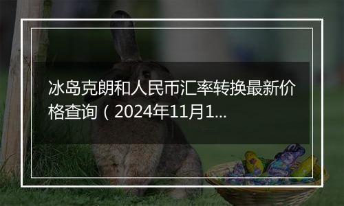 冰岛克朗和人民币汇率转换最新价格查询（2024年11月13日）