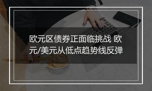 欧元区债券正面临挑战 欧元/美元从低点趋势线反弹