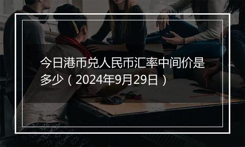 今日港币兑人民币汇率中间价是多少（2024年9月29日）