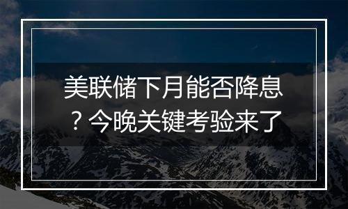 美联储下月能否降息？今晚关键考验来了