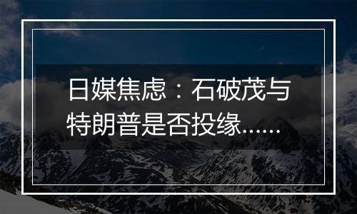 日媒焦虑：石破茂与特朗普是否投缘……