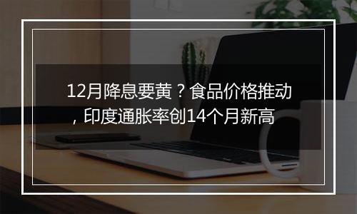 12月降息要黄？食品价格推动，印度通胀率创14个月新高