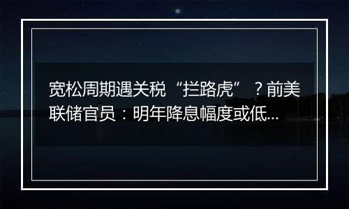 宽松周期遇关税“拦路虎”？前美联储官员：明年降息幅度或低于此前预期