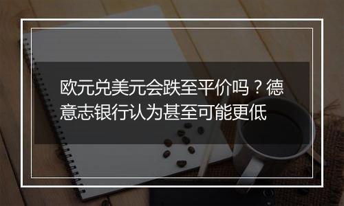 欧元兑美元会跌至平价吗？德意志银行认为甚至可能更低