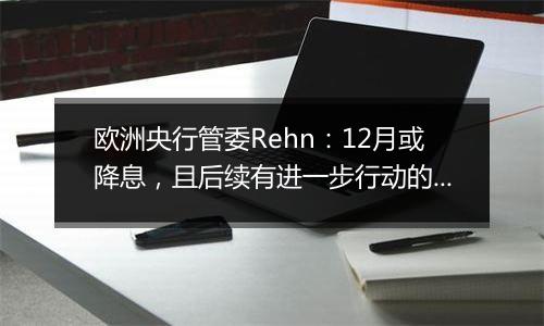 欧洲央行管委Rehn：12月或降息，且后续有进一步行动的可能性