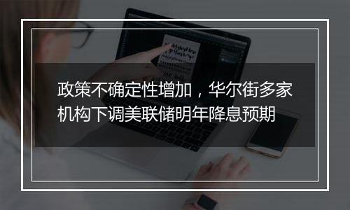 政策不确定性增加，华尔街多家机构下调美联储明年降息预期