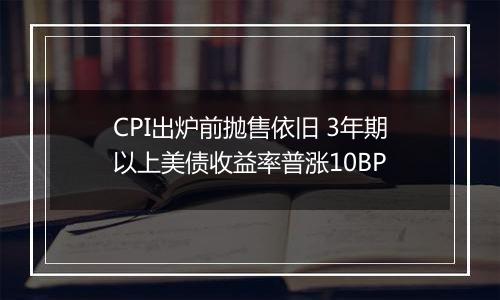 CPI出炉前抛售依旧 3年期以上美债收益率普涨10BP