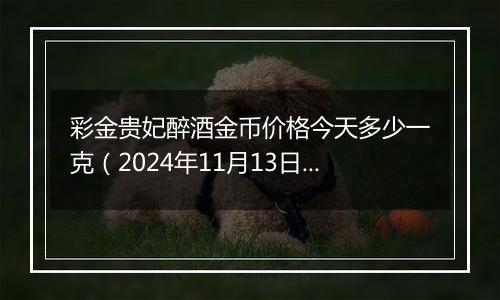 彩金贵妃醉酒金币价格今天多少一克（2024年11月13日）