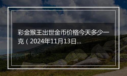 彩金猴王出世金币价格今天多少一克（2024年11月13日）