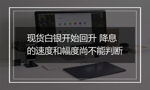 现货白银开始回升 降息的速度和幅度尚不能判断