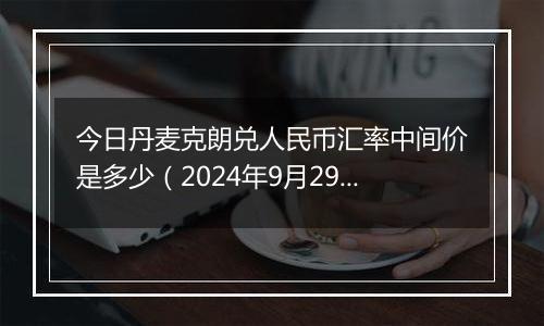 今日丹麦克朗兑人民币汇率中间价是多少（2024年9月29日）