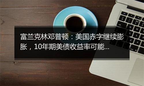 富兰克林邓普顿：美国赤字继续膨胀，10年期美债收益率可能升破5%