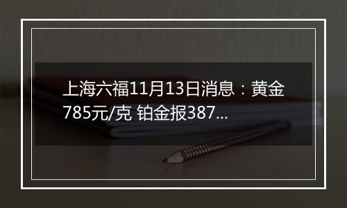 上海六福11月13日消息：黄金785元/克 铂金报387元/克