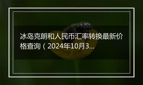 冰岛克朗和人民币汇率转换最新价格查询（2024年10月31日）