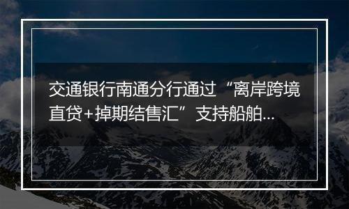 交通银行南通分行通过“离岸跨境直贷+掉期结售汇”支持船舶海工企业跨境融资及汇率避险