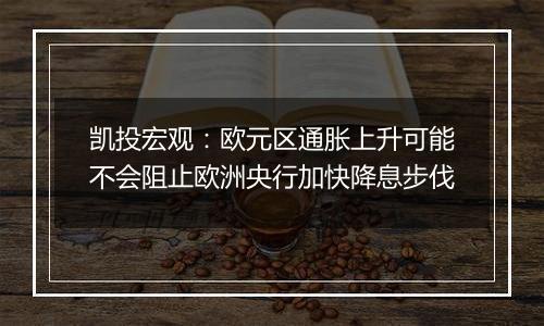 凯投宏观：欧元区通胀上升可能不会阻止欧洲央行加快降息步伐