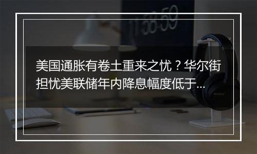 美国通胀有卷土重来之忧？华尔街担忧美联储年内降息幅度低于预期