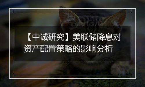 【中诚研究】美联储降息对资产配置策略的影响分析