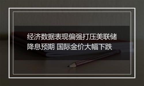 经济数据表现偏强打压美联储降息预期 国际金价大幅下跌