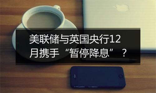 美联储与英国央行12月携手“暂停降息”？