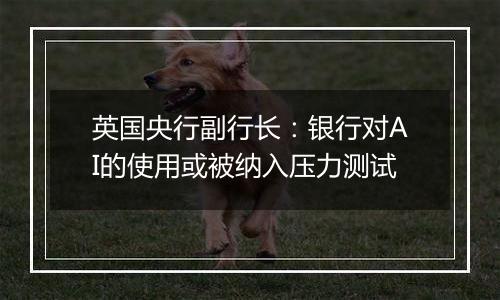 英国央行副行长：银行对AI的使用或被纳入压力测试