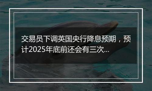 交易员下调英国央行降息预期，预计2025年底前还会有三次降息