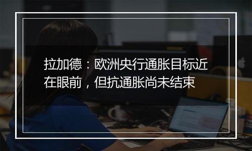 拉加德：欧洲央行通胀目标近在眼前，但抗通胀尚未结束