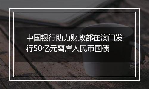 中国银行助力财政部在澳门发行50亿元离岸人民币国债