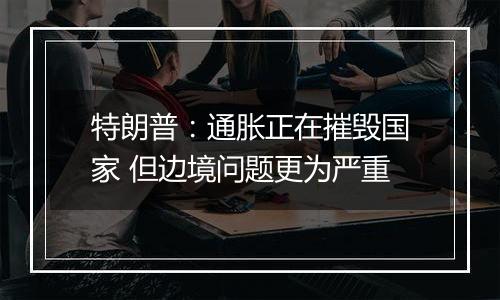 特朗普：通胀正在摧毁国家 但边境问题更为严重