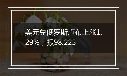 美元兑俄罗斯卢布上涨1.29%，报98.225