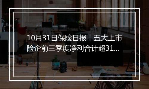 10月31日保险日报丨五大上市险企前三季度净利合计超3190亿，国内首家批发保险经纪公司来了