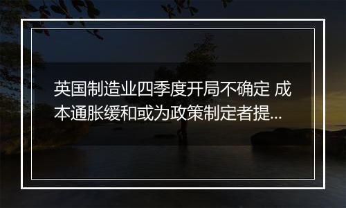 英国制造业四季度开局不确定 成本通胀缓和或为政策制定者提供增长空间