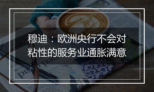 穆迪：欧洲央行不会对粘性的服务业通胀满意